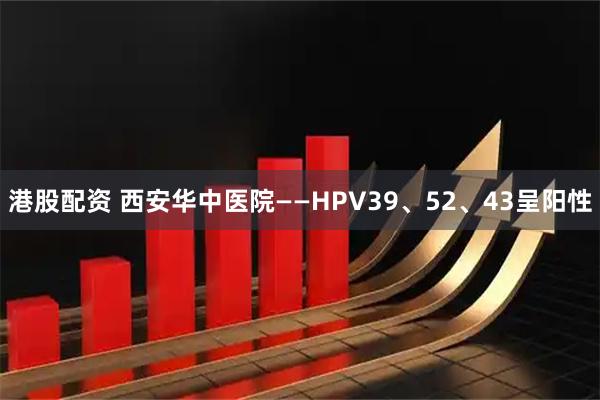 港股配资 西安华中医院——HPV39、52、43呈阳性