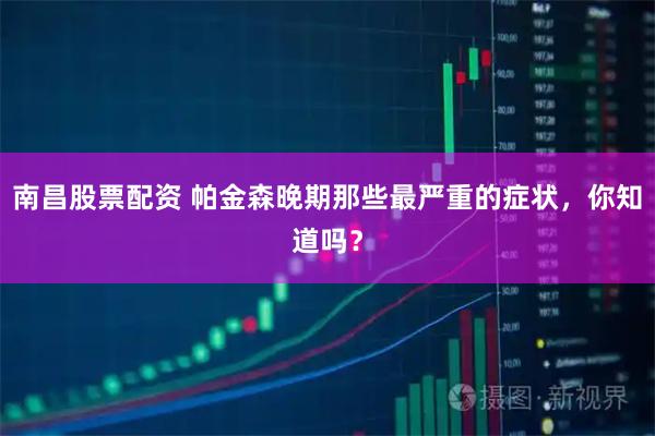 南昌股票配资 帕金森晚期那些最严重的症状，你知道吗？