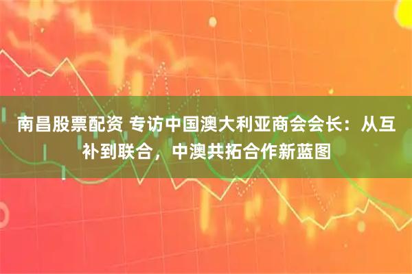 南昌股票配资 专访中国澳大利亚商会会长：从互补到联合，中澳共拓合作新蓝图