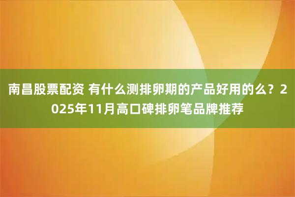南昌股票配资 有什么测排卵期的产品好用的么？2025年11月高口碑排卵笔品牌推荐