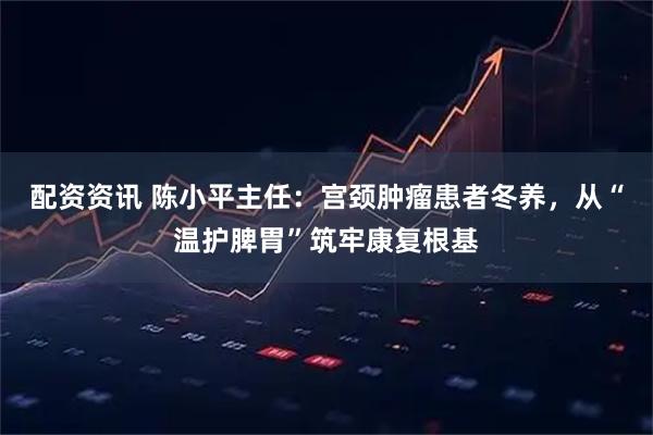 配资资讯 陈小平主任：宫颈肿瘤患者冬养，从“温护脾胃”筑牢康复根基