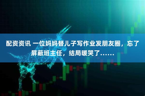 配资资讯 一位妈妈替儿子写作业发朋友圈，忘了屏蔽班主任，结局暖哭了……