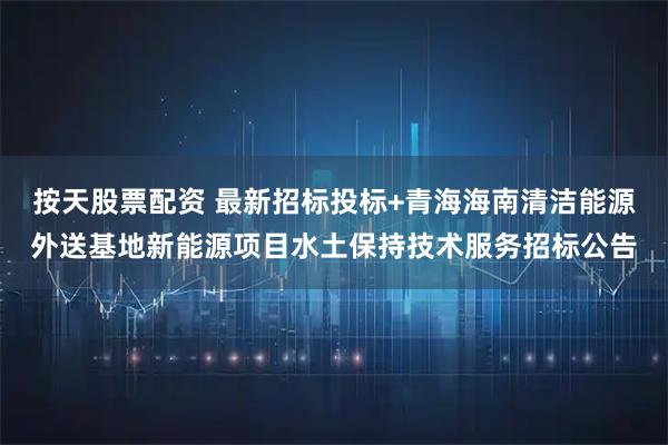 按天股票配资 最新招标投标+青海海南清洁能源外送基地新能源项目水土保持技术服务招标公告