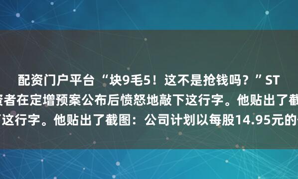 配资门户平台 “块9毛5！这不是抢钱吗？”ST人福的股吧里，一位投资者在定增预案公布后愤怒地敲下这行字。他贴出了截图：公司计划以每股14.95元的价格