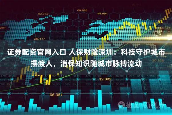 证券配资官网入口 人保财险深圳：科技守护城市摆渡人，消保知识随城市脉搏流动